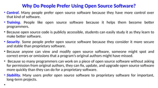Why Do People Prefer Using Open Source Software?
• Control. Many people prefer open source software because they have more control over
that kind of software.
• Training. People like open source software because it helps them become better
programmers.
• Because open source code is publicly accessible, students can easily study it as they learn to
make better software.
• Security. Some people prefer open source software because they consider it more secure
and stable than proprietary software.
• Because anyone can view and modify open source software, someone might spot and
correct errors or omissions that a program’s original authors might have missed.
• Because so many programmers can work on a piece of open source software without asking
for permission from original authors, they can fix, update, and upgrade open source software
more quickly than they can do for a proprietary software.
• Stability. Many users prefer open source software to proprietary software for important,
long-term projects.
•
 