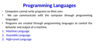 Programming Languages
• Computers cannot write programs on their own.
• We can communicate with the computer through programming
languages.
• Programs are created through programming languages to control the
behavior and output of a machine.
1. Machine Language
2. Assembly Language
3. High-Level Language
 