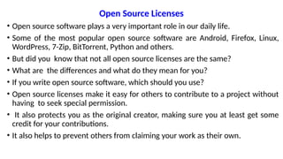 Open Source Licenses
• Open source software plays a very important role in our daily life.
• Some of the most popular open source software are Android, Firefox, Linux,
WordPress, 7-Zip, BitTorrent, Python and others.
• But did you know that not all open source licenses are the same?
• What are the differences and what do they mean for you?
• If you write open source software, which should you use?
• Open source licenses make it easy for others to contribute to a project without
having to seek special permission.
• It also protects you as the original creator, making sure you at least get some
credit for your contributions.
• It also helps to prevent others from claiming your work as their own.
 
