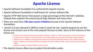 Apache License
• Apache Software Foundation has authored the Apache License.
• Apache Software Foundation is well known for various software like
• Apache HTTP Web Server that powers a large percentage of the Internet’s websites,
Hadoop that supports the processing of large datasets and many more.
• There are more than 350 open source initiatives housed at the Apache Software
Foundation.
• Version 2.0 was released in 2004 to make it easier for non- Apache projects to use the
license and remains one of the most popular licenses to date. Some of the features of this
license are,
• It allows you to freely download and use Apache software, in whole or in part, for personal or commercial purposes.
• It requires you to include a copy of the license in any redistribution you may make that includes Apache software.
• Software can be modified to create derivative works and can also be distributed with the same or different license.
• Owner of software cannot be held liable for damages and owner’s software trade- marks cannot be used in derivative
works.
• Significant changes to original software must be noted.
• The Apache License allows you to patent the derivative works.
 