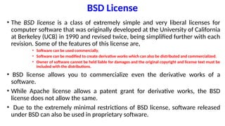 BSD License
• The BSD license is a class of extremely simple and very liberal licenses for
computer software that was originally developed at the University of California
at Berkeley (UCB) in 1990 and revised twice, being simplified further with each
revision. Some of the features of this license are,
• Software can be used commercially.
• Software can be modified to create derivative works which can also be distributed and commercialized.
• Owner of software cannot be held liable for damages and the original copyright and license text must be
included with the distributions.
• BSD license allows you to commercialize even the derivative works of a
software.
• While Apache license allows a patent grant for derivative works, the BSD
license does not allow the same.
• Due to the extremely minimal restrictions of BSD license, software released
under BSD can also be used in proprietary software.
 
