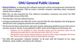 GNU General Public License
• Richard Stallman, an American free software movement activist and programmer launched the
GNU Project in September 1983 to create a Unix-like computer operating system composed
entirely of free software.
• With this, he also launched the Free Software Foundation movement and wrote the GNU
General Public License (GNU GPL).
• The GNU GPL is the free software license.
• A program protected by the GNU GPL is free, but the GNU GPL also stipulates that all programs
derived from such a program preserve the same freedom.
• The license has been revised twice with each revision addressing significant issues that arose in
previous versions. Version 3 was published in 2007. Some of the features of this license are,
• Software can be modified to create derivative works and the derivative works can be
distributed provided that it is also licensed under GNU GPL 3 as well.
• Distributions must include original software, all source code, original copyright and license
text. Owner of the software cannot be held liable for damages.
• The GNU GPL guarantees “software freedom” to all users with the freedom to run, copy,
distribute, study, modify, and improve the software.
 