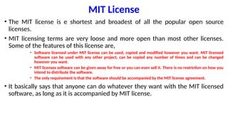 MIT License
• The MIT license is e shortest and broadest of all the popular open source
licenses.
• MIT licensing terms are very loose and more open than most other licenses.
Some of the features of this license are,
• Software licensed under MIT license can be used, copied and modified however you want. MIT licensed
software can be used with any other project, can be copied any number of times and can be changed
however you want.
• MIT licenses software can be given away for free or you can even sell it. There is no restriction on how you
intend to distribute the software.
• The only requirement is that the software should be accompanied by the MIT license agreement.
• It basically says that anyone can do whatever they want with the MIT licensed
software, as long as it is accompanied by MIT license.
 