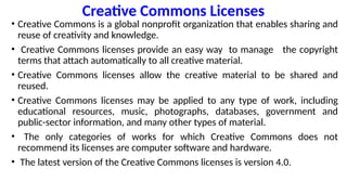 Creative Commons Licenses
• Creative Commons is a global nonprofit organization that enables sharing and
reuse of creativity and knowledge.
• Creative Commons licenses provide an easy way to manage the copyright
terms that attach automatically to all creative material.
• Creative Commons licenses allow the creative material to be shared and
reused.
• Creative Commons licenses may be applied to any type of work, including
educational resources, music, photographs, databases, government and
public-sector information, and many other types of material.
• The only categories of works for which Creative Commons does not
recommend its licenses are computer software and hardware.
• The latest version of the Creative Commons licenses is version 4.0.
 