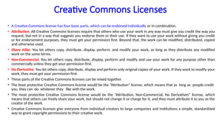 Creative Commons Licenses
• A Creative Commons license has four basic parts, which can be endorsed individually or in combination.
• Attribution. All Creative Commons licenses require that others who use your work in any way must give you credit the way you
request, but not in a way that suggests you endorse them or their use. If they want to use your work without giving you credit
or for endorsement purposes, they must get your permission first. Beyond that, the work can be modified, distributed, copied
and otherwise used.
• Share Alike. You let others copy, distribute, display, perform, and modify your work, as long as they distribute any modified
work on the same terms.
• Non-Commercial. You let others copy, distribute, display, perform and modify and use your work for any purpose other than
commercially unless they get your permission first.
• No Derivative. You let others copy, distribute, display and perform only original copies of your work. If they want to modify your
work, they must get your permission first.
• These parts of the Creative Commons licenses can be mixed together.
• The least protective Creative Commons license would be the “Attribution” license, which means that as long as people credit
you, they can do whatever they like with the work.
• The most protective Creative Commons license would be the “Attribution, Non-Commercial, No Derivatives” license, which
means that others can freely share your work, but should not change it or charge for it, and they must attribute it to you as the
creator of the work.
• Creative Commons licenses give everyone from individual creators to large companies and institutions a simple, standardized
way to grant copyright permissions to their creative work.
 