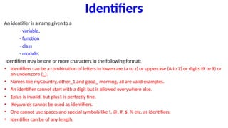 Identifiers
An identifier is a name given to a
- variable,
- function
- class
- module.
Identifiers may be one or more characters in the following format:
• Identifiers can be a combination of letters in lowercase (a to z) or uppercase (A to Z) or digits (0 to 9) or
an underscore (_).
• Names like myCountry, other_1 and good_ morning, all are valid examples.
• An identifier cannot start with a digit but is allowed everywhere else.
• 1plus is invalid, but plus1 is perfectly fine.
• Keywords cannot be used as identifiers.
• One cannot use spaces and special symbols like !, @, #, $, % etc. as identifiers.
• Identifier can be of any length.
 