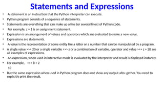 Statements and Expressions
• A statement is an instruction that the Python interpreter can execute.
• Python program consists of a sequence of statements.
• Statements are everything that can make up a line (or several lines) of Python code.
• For example, z = 1 is an assignment statement.
• Expression is an arrangement of values and operators which are evaluated to make a new value.
• Expressions are statements.
• A value is the representation of some entity like a letter or a number that can be manipulated by a program.
• A single value >>> 20 or a single variable >>> z or a combination of variable, operator and value >>> z + 20 are
all examples of expressions.
• An expression, when used in interactive mode is evaluated by the interpreter and result is displayed instantly.
• For example, >>> 8 + 2
10
• But the same expression when used in Python program does not show any output alto- gether. You need to
explicitly print the result.
 