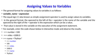 Assigning Values to Variables
• The general format for assigning values to variables is as follows:
• variable_name = expression
• The equal sign (=) also known as simple assignment operator is used to assign values to variables.
• In the general format, the operand to the left of the = operator is the name of the variable and the
operand to the right of the = operator is the expression which can be a value.
• That value is stored in the variable on the execution of the assignment statement.
• For example, enter the code shown below in interactive mode and observe the results.
• >>> number =100
• >>> miles =1000.0
• >>> name ="Python"
• >>> number
• 100
• >>> miles
• 1000.0
• >>> name
• 'Python'
 