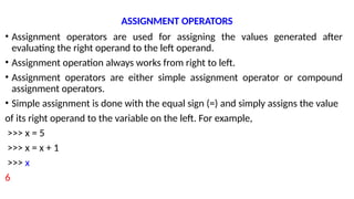 ASSIGNMENT OPERATORS
• Assignment operators are used for assigning the values generated after
evaluating the right operand to the left operand.
• Assignment operation always works from right to left.
• Assignment operators are either simple assignment operator or compound
assignment operators.
• Simple assignment is done with the equal sign (=) and simply assigns the value
of its right operand to the variable on the left. For example,
>>> x = 5
>>> x = x + 1
>>> x
6
 