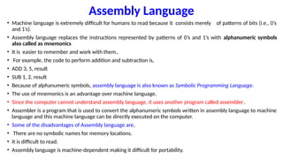 Assembly Language
• Machine language is extremely difficult for humans to read because it consists merely of patterns of bits (i.e., 0’s
and 1’s).
• Assembly language replaces the instructions represented by patterns of 0’s and 1’s with alphanumeric symbols
also called as mnemonics
• It is easier to remember and work with them..
• For example, the code to perform addition and subtraction is,
• ADD 3, 5, result
• SUB 1, 2, result
• Because of alphanumeric symbols, assembly language is also known as Symbolic Programming Language.
• The use of mnemonics is an advantage over machine language.
• Since the computer cannot understand assembly language, it uses another program called assembler.
• Assembler is a program that is used to convert the alphanumeric symbols written in assembly language to machine
language and this machine language can be directly executed on the computer.
• Some of the disadvantages of Assembly language are,
• There are no symbolic names for memory locations.
• It is difficult to read.
• Assembly language is machine-dependent making it difficult for portability.
 
