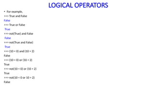 LOGICAL OPERATORS
• For example,
>>> True and False
False
>>> True or False
True
>>> not(True) and False
False
>>> not(True and False)
True
>>> (10 < 0) and (10 > 2)
False
>>> (10 < 0) or (10 > 2)
True
>>> not(10 < 0) or (10 > 2)
True
>>> not(10 < 0 or 10 > 2)
False
 