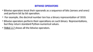 BITWISE OPERATORS
• Bitwise operators treat their operands as a sequence of bits (zeroes and ones)
and perform bit by bit operation.
• For example, the decimal number ten has a binary representation of 1010.
• Bitwise operators perform their operations on such binary Representations,
but they return standard Python numerical values.
• TABLE 2.7 shows all the bitwise operators.
 