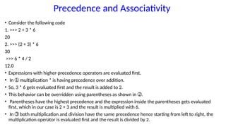 Precedence and Associativity
• Consider the following code
1. >>> 2 + 3 * 6
20
2. >>> (2 + 3) * 6
30
>>> 6 * 4 / 2
12.0
• Expressions with higher-precedence operators are evaluated first.
• In multiplication * is having precedence over addition.
➀
• So, 3 * 6 gets evaluated first and the result is added to 2.
• This behavior can be overridden using parentheses as shown in .
➁
• Parentheses have the highest precedence and the expression inside the parentheses gets evaluated
first, which in our case is 2 + 3 and the result is multiplied with 6.
• In both multiplication and division have the same precedence hence starting from left to right, the
➂
multiplication operator is evaluated first and the result is divided by 2.
 