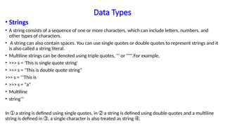 Data Types
• Strings
• A string consists of a sequence of one or more characters, which can include letters, numbers, and
other types of characters.
• A string can also contain spaces. You can use single quotes or double quotes to represent strings and it
is also called a string literal.
• Multiline strings can be denoted using triple quotes, ''' or """.For example,
• >>> s = 'This is single quote string'
• >>> s = "This is double quote string“
>>> s = '''This is
• >>> s = "a"
• Multiline
• string'''
In a string is defined using single quotes, in a string is defined using double quotes and a multiline
➀ ➁
string is defined in , a single character is also treated as string .
➂ ➃
 