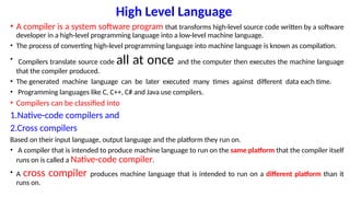 High Level Language
• A compiler is a system software program that transforms high-level source code written by a software
developer in a high-level programming language into a low-level machine language.
• The process of converting high-level programming language into machine language is known as compilation.
• Compilers translate source code all at once and the computer then executes the machine language
that the compiler produced.
• The generated machine language can be later executed many times against different data each time.
• Programming languages like C, C++, C# and Java use compilers.
• Compilers can be classified into
1.Native-code compilers and
2.Cross compilers
Based on their input language, output language and the platform they run on.
• A compiler that is intended to produce machine language to run on the same platform that the compiler itself
runs on is called a Native-code compiler.
• A cross compiler produces machine language that is intended to run on a different platform than it
runs on.
 