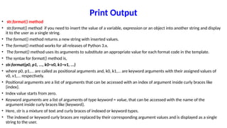Print Output
• str.format() method
• str.format() method if you need to insert the value of a variable, expression or an object into another string and display
it to the user as a single string.
• The format() method returns a new string with inserted values.
• The format() method works for all releases of Python 3.x.
• The format() method uses its arguments to substitute an appropriate value for each format code in the template.
• The syntax for format() method is,
• str.format(p0, p1, ..., k0=v0, k1=v1, ...)
• where p0, p1,... are called as positional arguments and, k0, k1,... are keyword arguments with their assigned values of
v0, v1,... respectively.
• Positional arguments are a list of arguments that can be accessed with an index of argument inside curly braces like
{index}.
• Index value starts from zero.
• Keyword arguments are a list of arguments of type keyword = value, that can be accessed with the name of the
argument inside curly braces like {keyword}.
• Here, str is a mixture of text and curly braces of indexed or keyword types.
• The indexed or keyword curly braces are replaced by their corresponding argument values and is displayed as a single
string to the user.
 