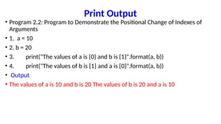 Print Output
• Program 2.2: Program to Demonstrate the Positional Change of Indexes of
Arguments
• 1. a = 10
• 2. b = 20
• 3. print("The values of a is {0} and b is {1}".format(a, b))
• 4. print("The values of b is {1} and a is {0}".format(a, b))
• Output
• The values of a is 10 and b is 20 The values of b is 20 and a is 10
 