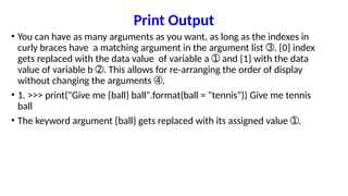Print Output
• You can have as many arguments as you want, as long as the indexes in
curly braces have a matching argument in the argument list . {0} index
➂
gets replaced with the data value of variable a and {1} with the data
➀
value of variable b . This allows for re-arranging the order of display
➁
without changing the arguments .
➃
• 1. >>> print("Give me {ball} ball".format(ball = "tennis")) Give me tennis
ball
• The keyword argument {ball} gets replaced with its assigned value .
➀
 