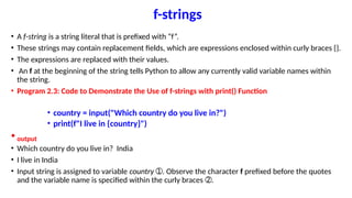 f-strings
• A f-string is a string literal that is prefixed with “f”.
• These strings may contain replacement fields, which are expressions enclosed within curly braces {}.
• The expressions are replaced with their values.
• An f at the beginning of the string tells Python to allow any currently valid variable names within
the string.
• Program 2.3: Code to Demonstrate the Use of f-strings with print() Function
• country = input("Which country do you live in?")
• print(f"I live in {country}")
• output
• Which country do you live in? India
• I live in India
• Input string is assigned to variable country . Observe the character
➀ f prefixed before the quotes
and the variable name is specified within the curly braces .
➁
 