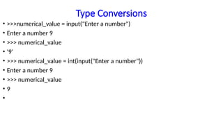 Type Conversions
• >>>numerical_value = input("Enter a number")
• Enter a number 9
• >>> numerical_value
• '9'
• >>> numerical_value = int(input("Enter a number"))
• Enter a number 9
• >>> numerical_value
• 9
•
 