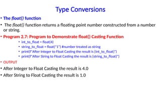 Type Conversions
• The float() function
• The float() function returns a floating point number constructed from a number
or string.
• Program 2.7: Program to Demonstrate float() Casting Function
• int_to_float = float(4)
• string_to_float = float("1") #number treated as string
• print(f"After Integer to Float Casting the result is {int_to_float}")
• print(f"After String to Float Casting the result is {string_to_float}")
• OUTPUT
• After Integer to Float Casting the result is 4.0
• After String to Float Casting the result is 1.0
 