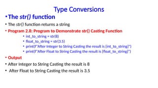 Type Conversions
•The str() function
• The str() function returns a string
• Program 2.8: Program to Demonstrate str() Casting Function
• int_to_string = str(8)
• float_to_string = str(3.5)
• print(f"After Integer to String Casting the result is {int_to_string}")
• print(f"After Float to String Casting the result is {float_to_string}")
• Output
• After Integer to String Casting the result is 8
• After Float to String Casting the result is 3.5
 