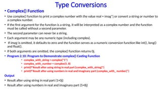 Type Conversions
• Complex() Function
• Use complex() function to print a complex number with the value real + imag*j or convert a string or number to
a complex number.
• If the first argument for the function is a string, it will be interpreted as a complex number and the function
must be called without a second parameter.
• The second parameter can never be a string.
• Each argument may be any numeric type (including complex).
• If imag is omitted, it defaults to zero and the function serves as a numeric conversion function like int(), long()
and float().
• If both arguments are omitted, the complex() function returns 0j.
• Program 2.10: Program to Demonstrate complex() Casting Function
• complex_with_string = complex("1")
• complex_with_number = complex(5, 8)
• print(f"Result after using string in real part {complex_with_string}")
• print(f"Result after using numbers in real and imaginary part {complex_with_ number}")
Output
• Result after using string in real part (1+0j)
• Result after using numbers in real and imaginary part (5+8j)
 