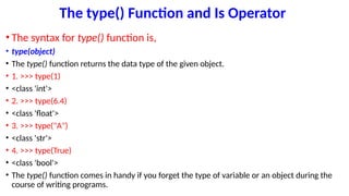 The type() Function and Is Operator
• The syntax for type() function is,
• type(object)
• The type() function returns the data type of the given object.
• 1. >>> type(1)
• <class 'int'>
• 2. >>> type(6.4)
• <class 'float'>
• 3. >>> type("A")
• <class 'str'>
• 4. >>> type(True)
• <class 'bool'>
• The type() function comes in handy if you forget the type of variable or an object during the
course of writing programs.
 