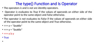 The type() Function and Is Operator
• The operators is and is not are identity operators.
• Operator is evaluates to True if the values of operands on either side of the
operator point to the same object and False otherwise.
• The operator is not evaluates to False if the values of operands on either side
of the operator point to the same object and True otherwise.
• >>> x = "Seattle"
• >>> y = "Seattle"
• >>> x is y
• True
•
 
