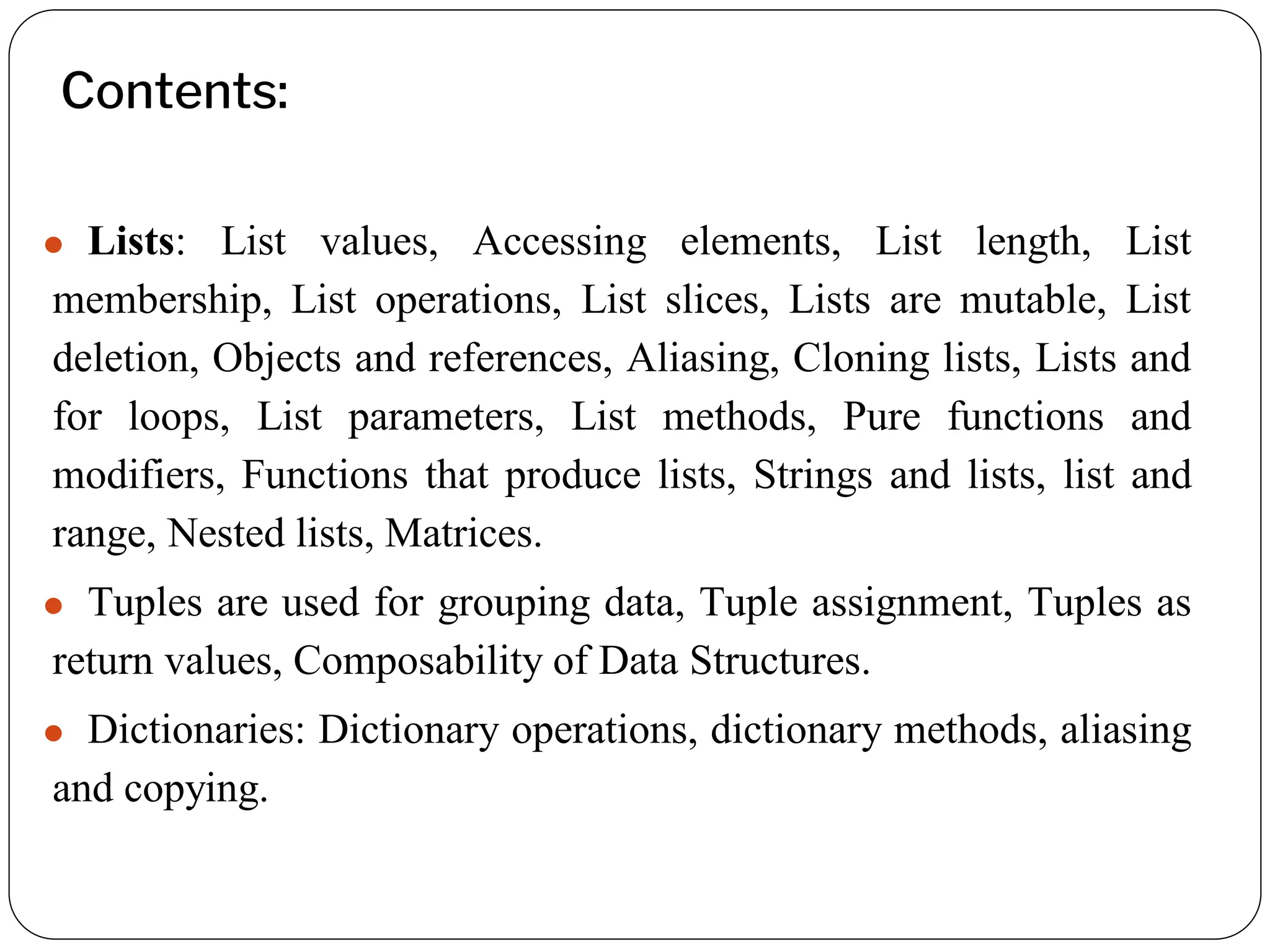 Contents:
⚫ Lists: List values, Accessing elements, List length, List
membership, List operations, List slices, Lists are mutable, List
deletion, Objects and references, Aliasing, Cloning lists, Lists and
for loops, List parameters, List methods, Pure functions and
modifiers, Functions that produce lists, Strings and lists, list and
range, Nested lists, Matrices.
⚫ Tuples are used for grouping data, Tuple assignment, Tuples as
return values, Composability of Data Structures.
⚫ Dictionaries: Dictionary operations, dictionary methods, aliasing
and copying.
 