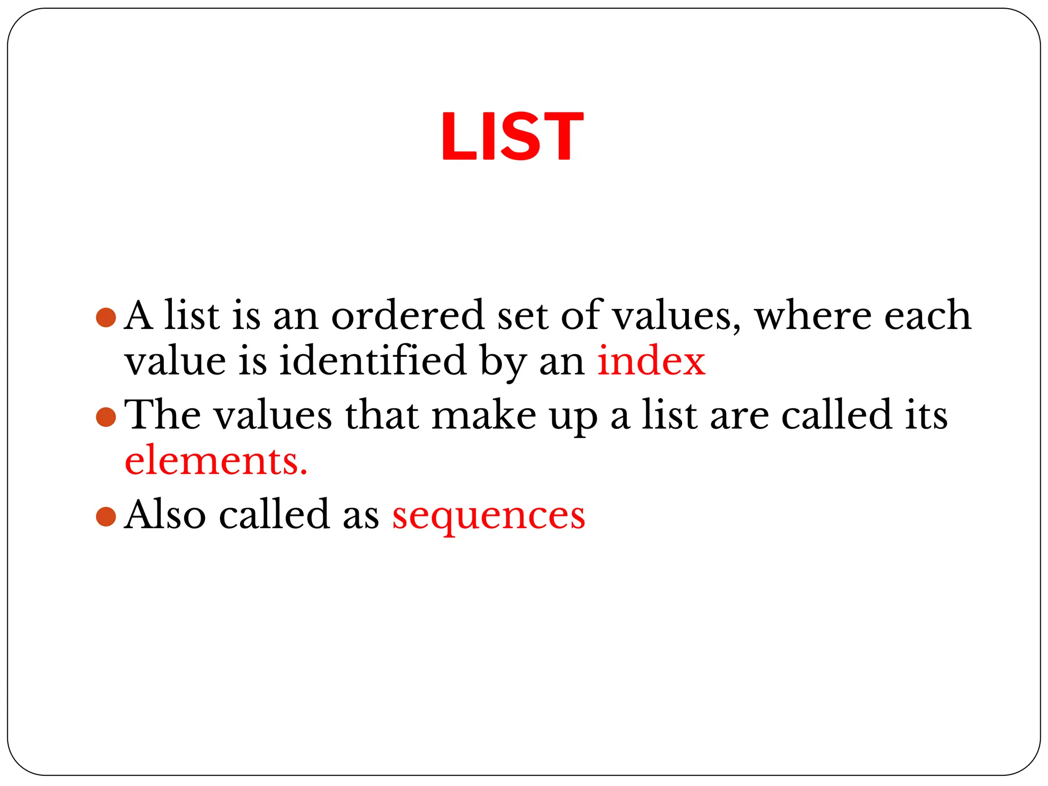 LIST
⚫A list is an ordered set of values, where each
value is identified by an index
⚫The values that make up a list are called its
elements.
⚫Also called as sequences
 