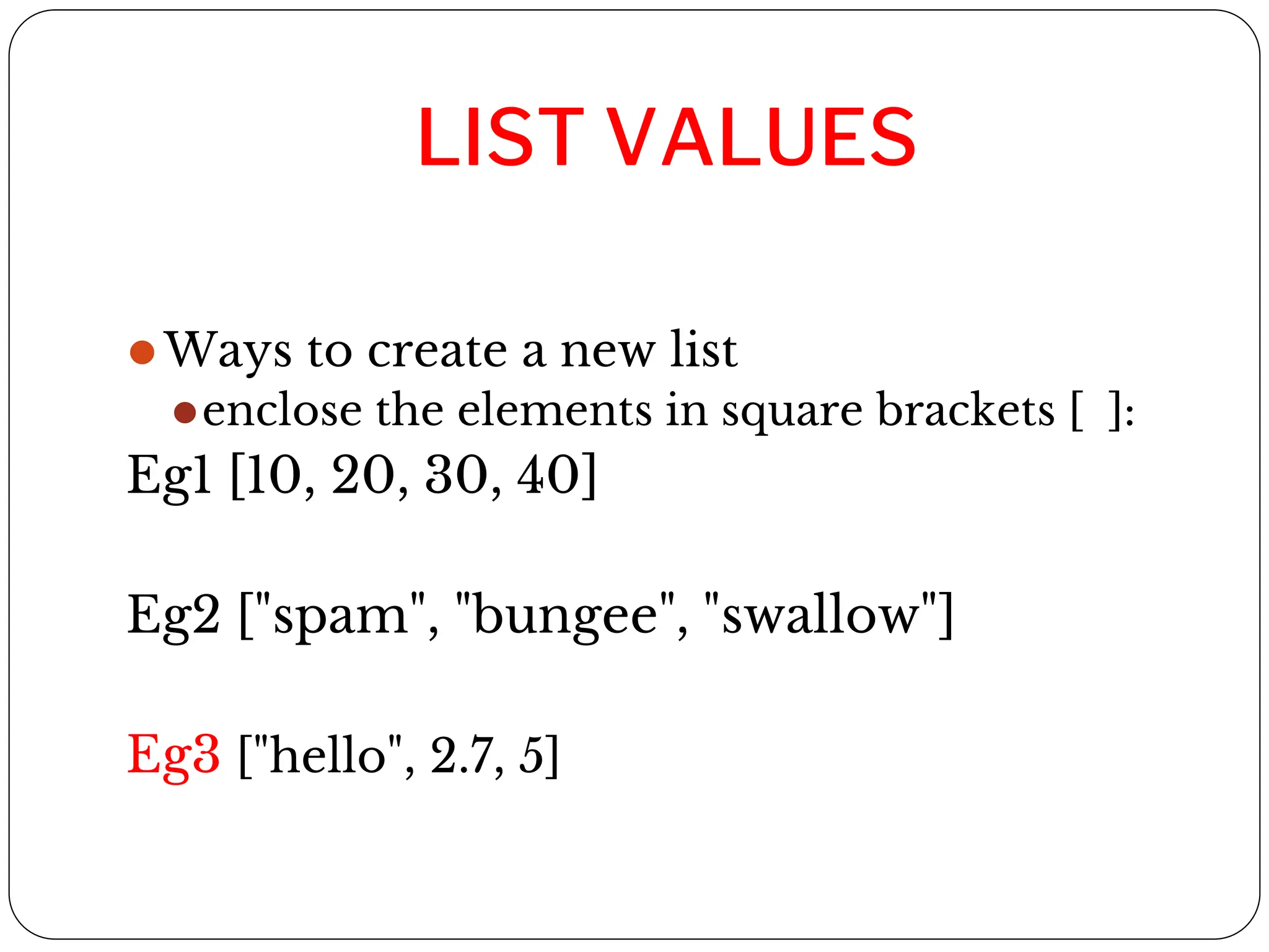 LIST VALUES
⚫Ways to create a new list
⚫enclose the elements in square brackets [ ]:
Eg1 [10, 20, 30, 40]
Eg2 ["spam", "bungee", "swallow"]
Eg3 ["hello", 2.7, 5]
 
