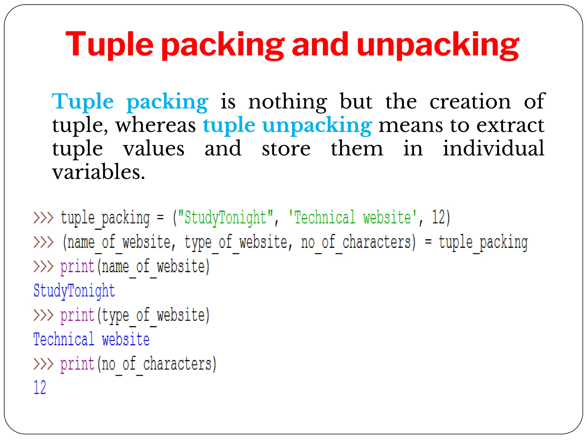 Tuple packing and unpacking
Tuple packing is nothing but the creation of
tuple, whereas tuple unpacking means to extract
tuple values and store them in individual
variables.
 