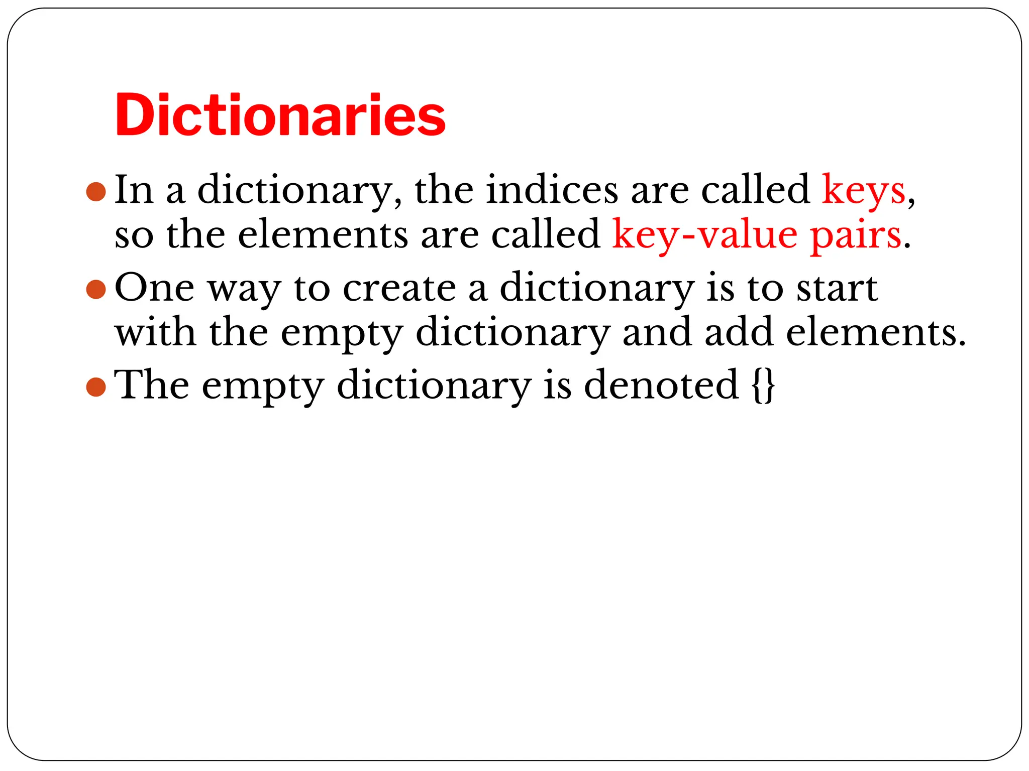 Dictionaries
⚫In a dictionary, the indices are called keys,
so the elements are called key-value pairs.
⚫One way to create a dictionary is to start
with the empty dictionary and add elements.
⚫The empty dictionary is denoted {}
 