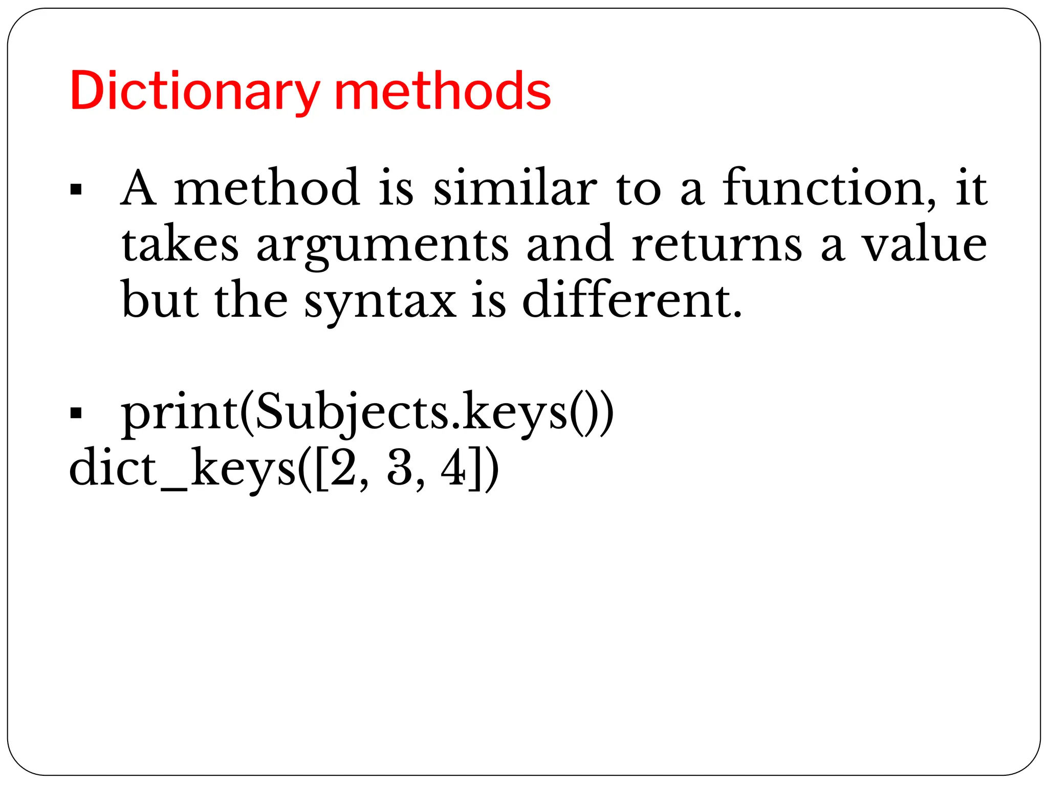 Dictionary methods
▪ A method is similar to a function, it
takes arguments and returns a value
but the syntax is different.
▪ print(Subjects.keys())
dict_keys([2, 3, 4])
 