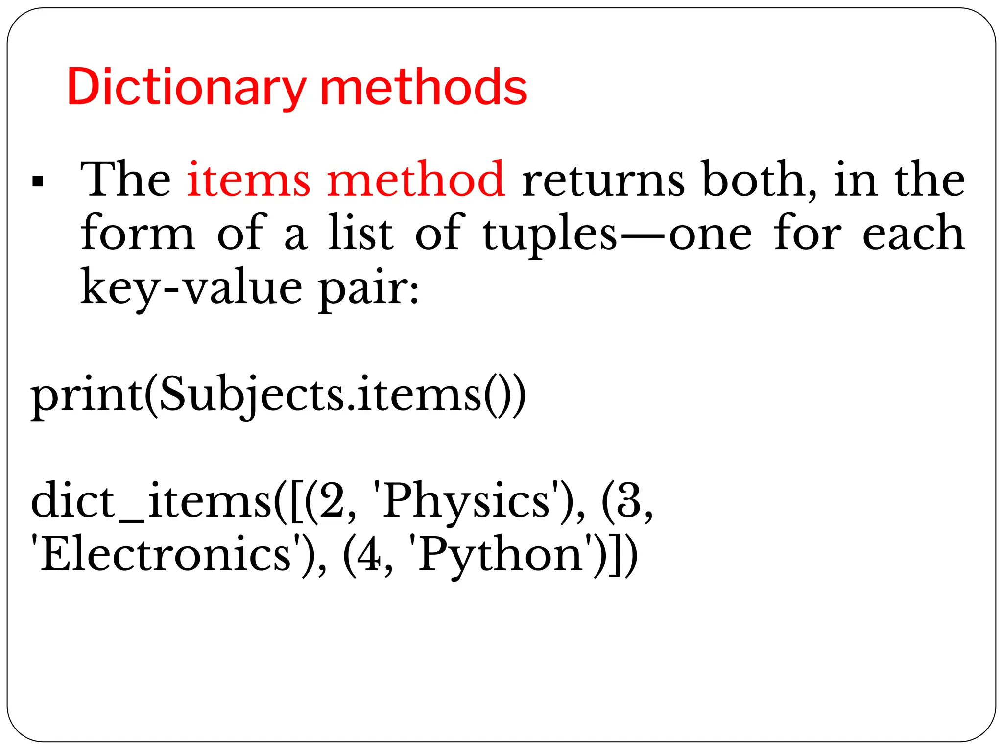 Dictionary methods
▪ The items method returns both, in the
form of a list of tuples—one for each
key-value pair:
print(Subjects.items())
dict_items([(2, 'Physics'), (3,
'Electronics'), (4, 'Python')])
 