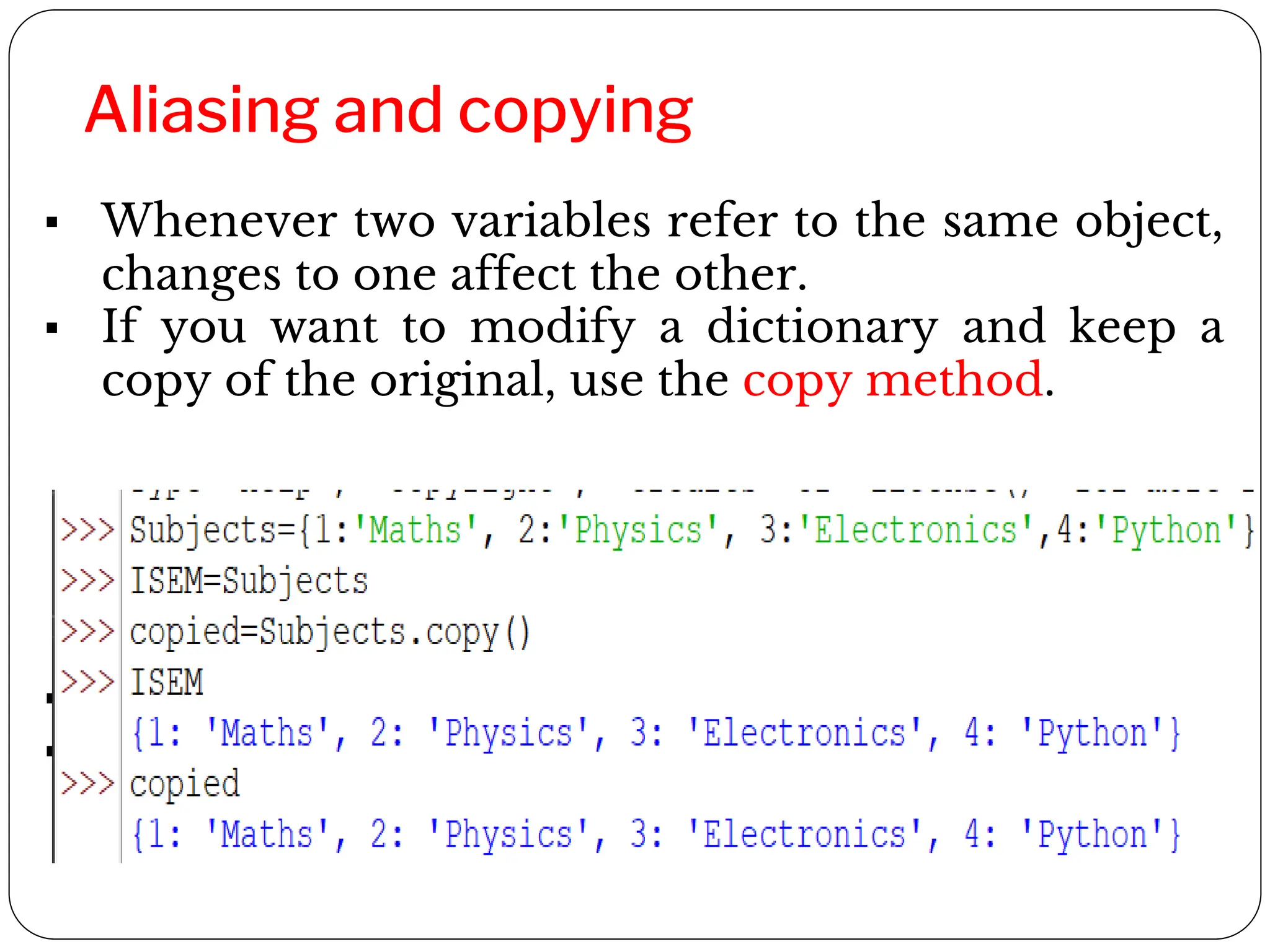 Aliasing and copying
▪ Whenever two variables refer to the same object,
changes to one affect the other.
▪ If you want to modify a dictionary and keep a
copy of the original, use the copy method.
▪ ISEM and Subjects refer to the same object
▪ Copied creates a new copy of Subjects
 
