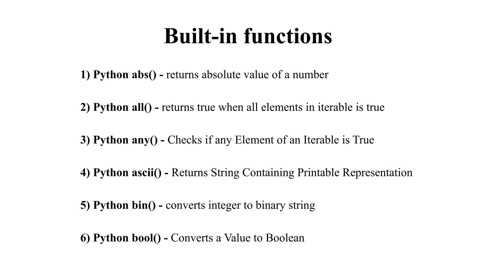 Built-in functions
1) Python abs() - returns absolute value of a number
2) Python all() - returns true when all elements in iterable is true
3) Python any() - Checks if any Element of an Iterable is True
4) Python ascii() - Returns String Containing Printable Representation
5) Python bin() - converts integer to binary string
6) Python bool() - Converts a Value to Boolean
 