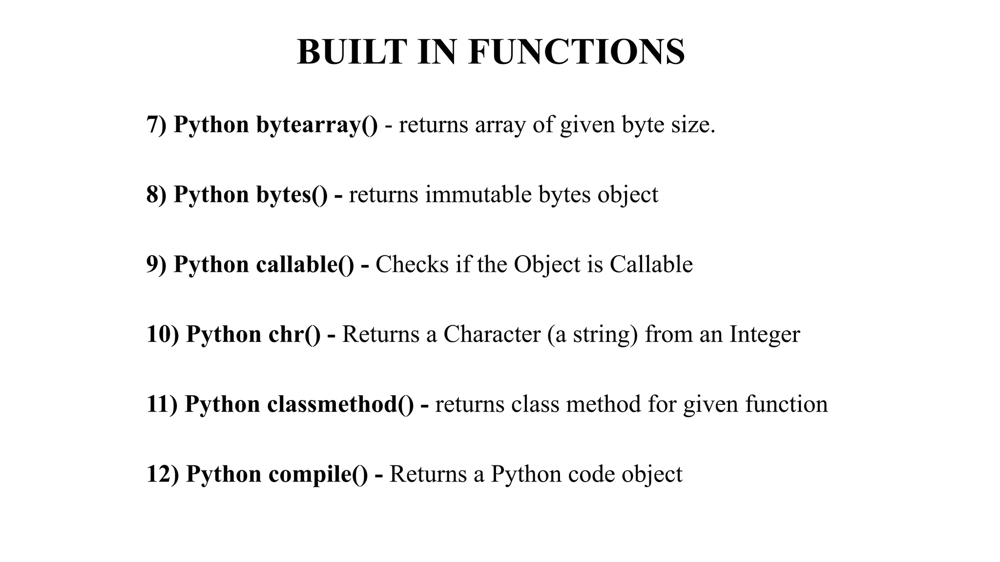 BUILT IN FUNCTIONS
7) Python bytearray() - returns array of given byte size.
8) Python bytes() - returns immutable bytes object
9) Python callable() - Checks if the Object is Callable
10) Python chr() - Returns a Character (a string) from an Integer
11) Python classmethod() - returns class method for given function
12) Python compile() - Returns a Python code object
 