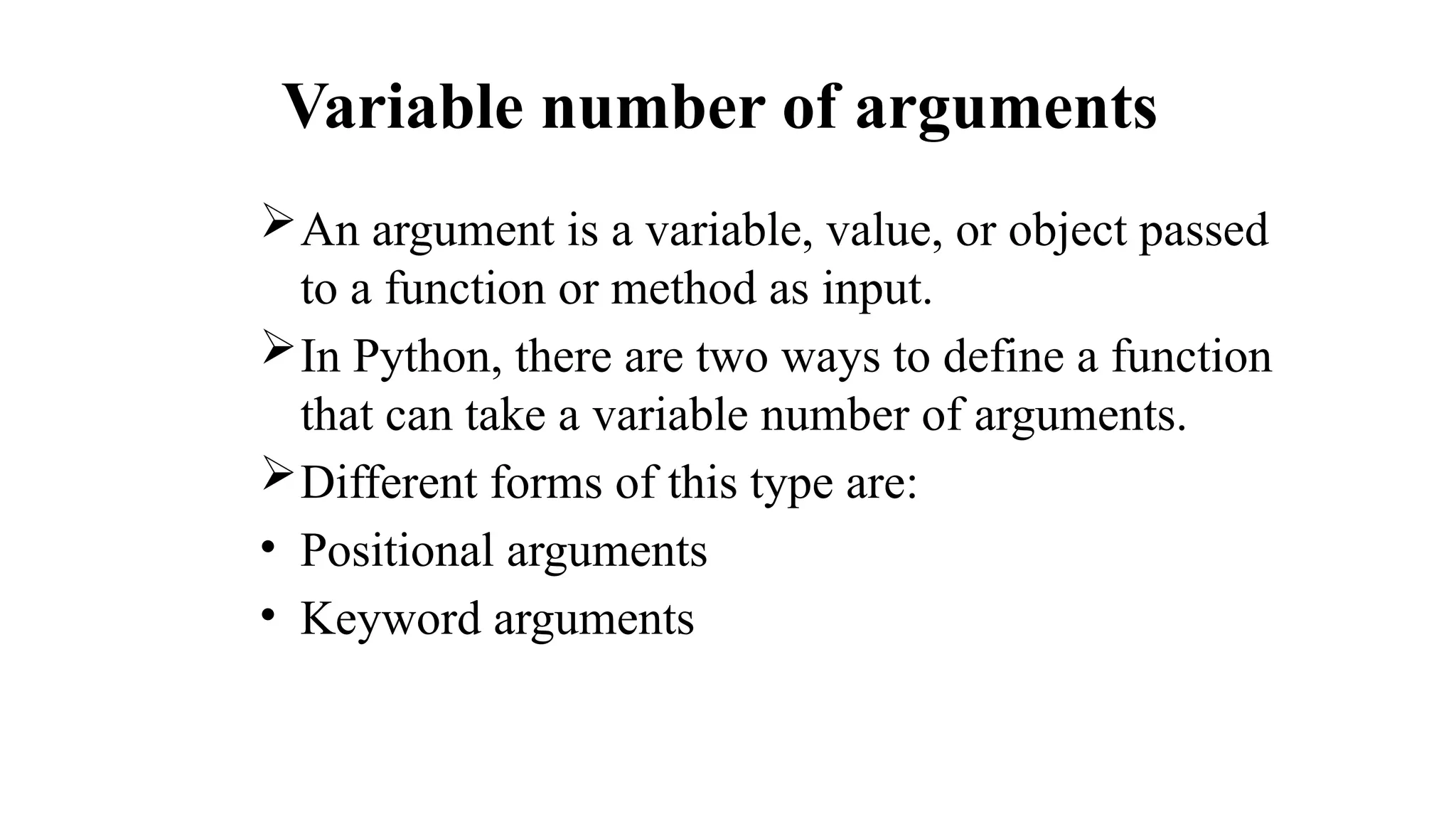 Variable number of arguments
An argument is a variable, value, or object passed
to a function or method as input.
In Python, there are two ways to define a function
that can take a variable number of arguments.
Different forms of this type are:
• Positional arguments
• Keyword arguments
 
