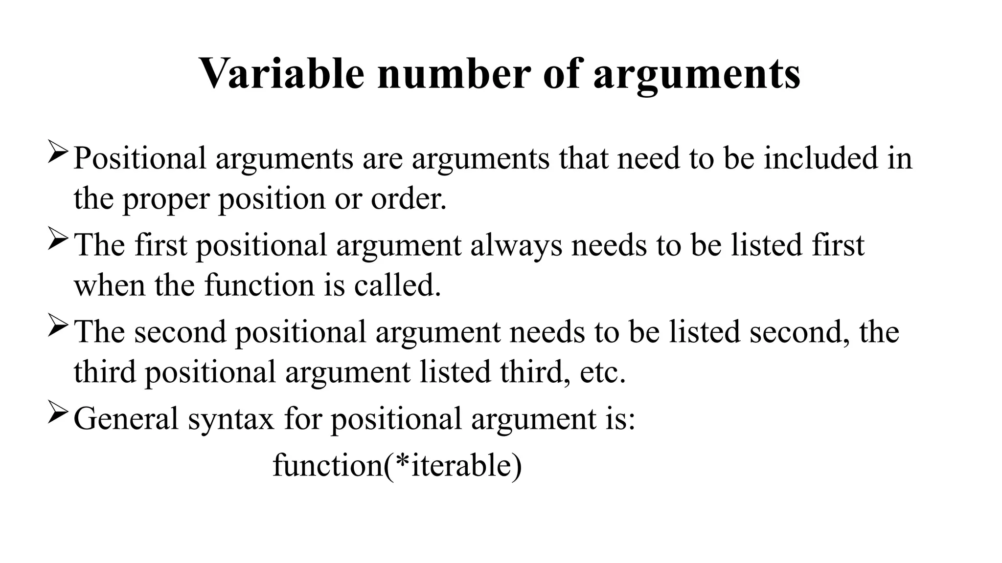 Variable number of arguments
Positional arguments are arguments that need to be included in
the proper position or order.
The first positional argument always needs to be listed first
when the function is called.
The second positional argument needs to be listed second, the
third positional argument listed third, etc.
General syntax for positional argument is:
function(*iterable)
 