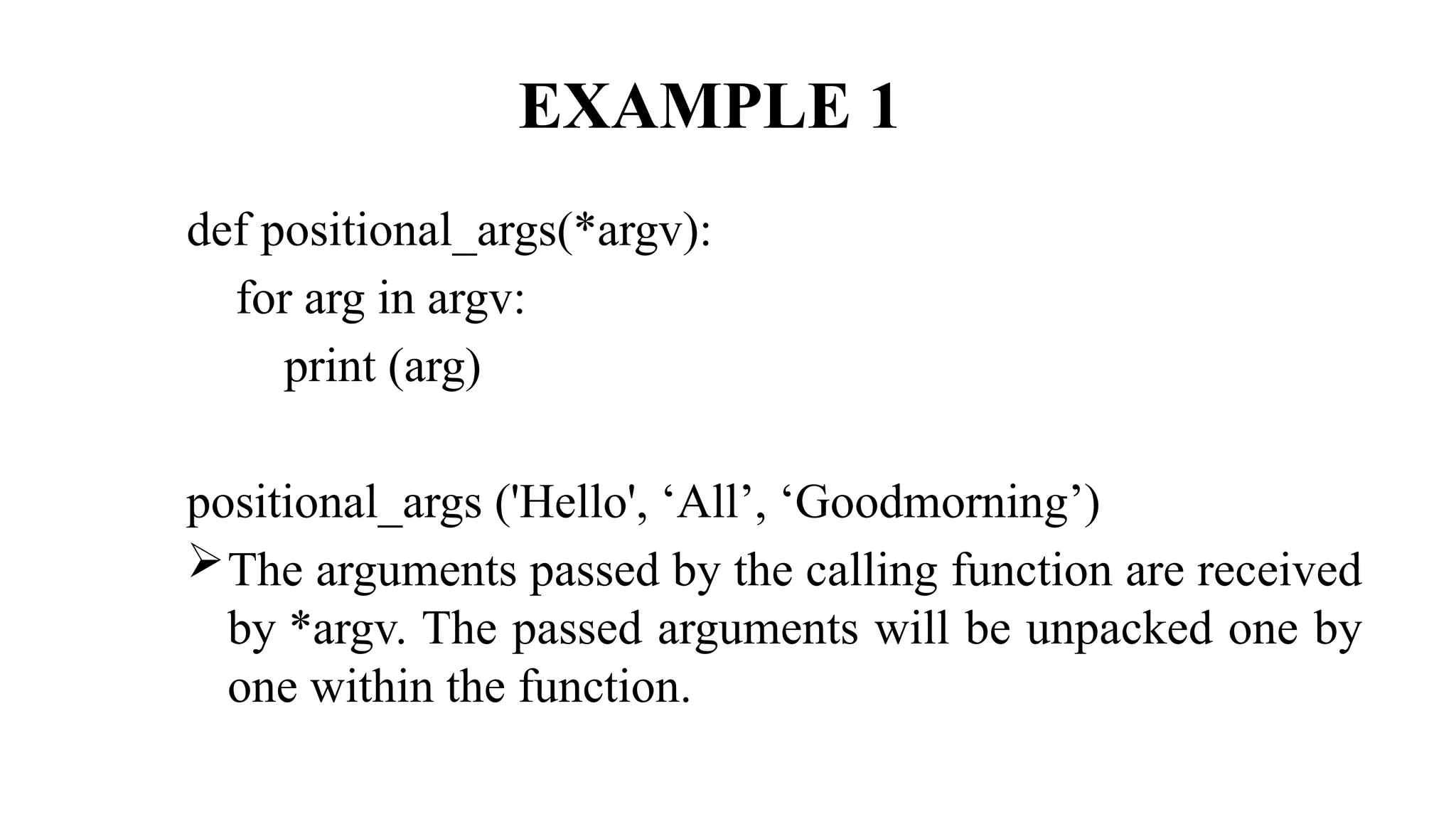 EXAMPLE 1
def positional_args(*argv):
for arg in argv:
print (arg)
positional_args ('Hello', ‘All’, ‘Goodmorning’)
The arguments passed by the calling function are received
by *argv. The passed arguments will be unpacked one by
one within the function.
 