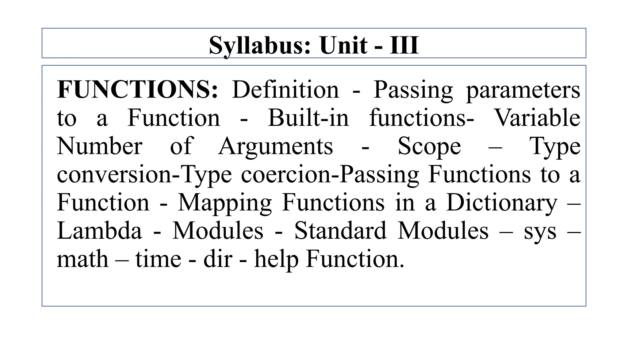 Syllabus: Unit - III
FUNCTIONS: Definition - Passing parameters
to a Function - Built-in functions- Variable
Number of Arguments - Scope – Type
conversion-Type coercion-Passing Functions to a
Function - Mapping Functions in a Dictionary –
Lambda - Modules - Standard Modules – sys –
math – time - dir - help Function.
 