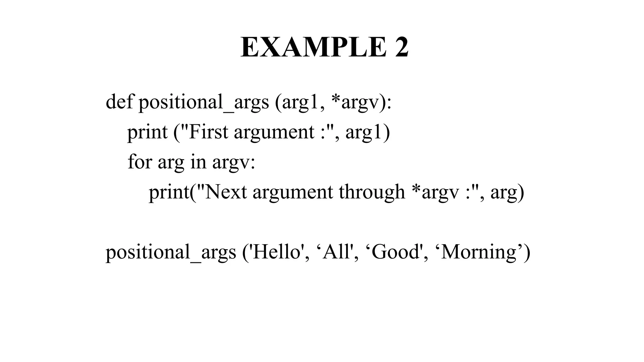 EXAMPLE 2
def positional_args (arg1, *argv):
print ("First argument :", arg1)
for arg in argv:
print("Next argument through *argv :", arg)
positional_args ('Hello', ‘All', ‘Good', ‘Morning’)
 