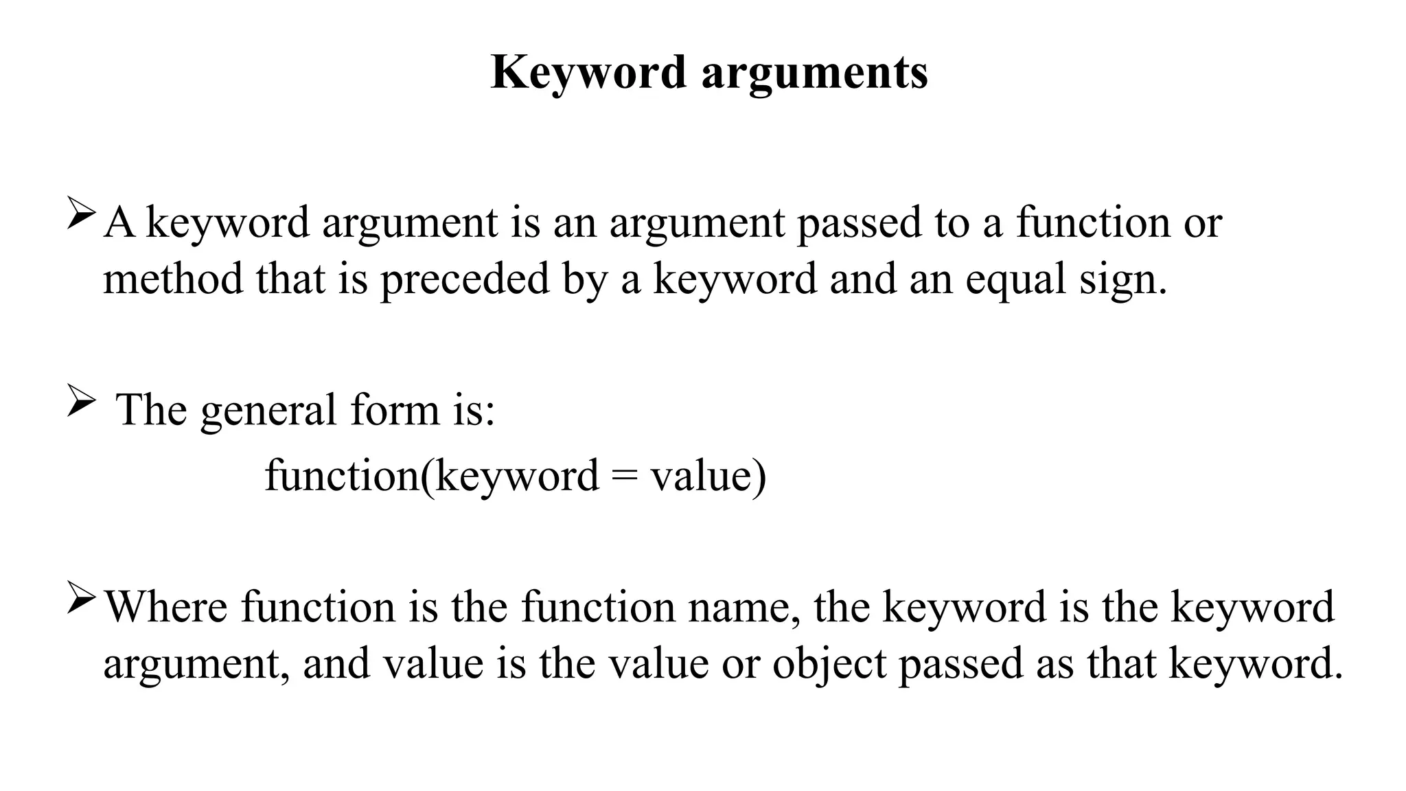 Keyword arguments
A keyword argument is an argument passed to a function or
method that is preceded by a keyword and an equal sign.
 The general form is:
function(keyword = value)
Where function is the function name, the keyword is the keyword
argument, and value is the value or object passed as that keyword.
 