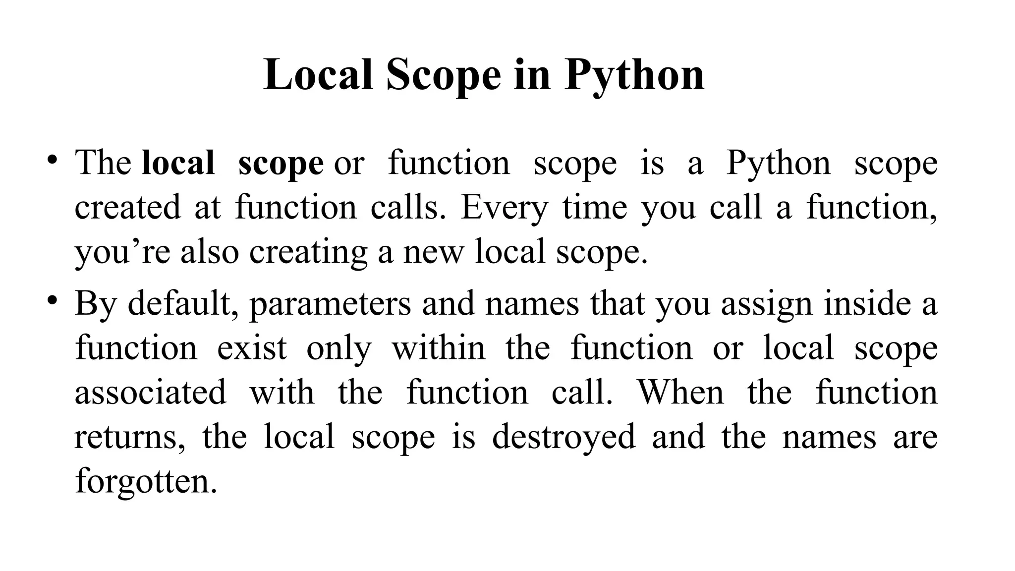 Local Scope in Python
• The local scope or function scope is a Python scope
created at function calls. Every time you call a function,
you’re also creating a new local scope.
• By default, parameters and names that you assign inside a
function exist only within the function or local scope
associated with the function call. When the function
returns, the local scope is destroyed and the names are
forgotten.
 