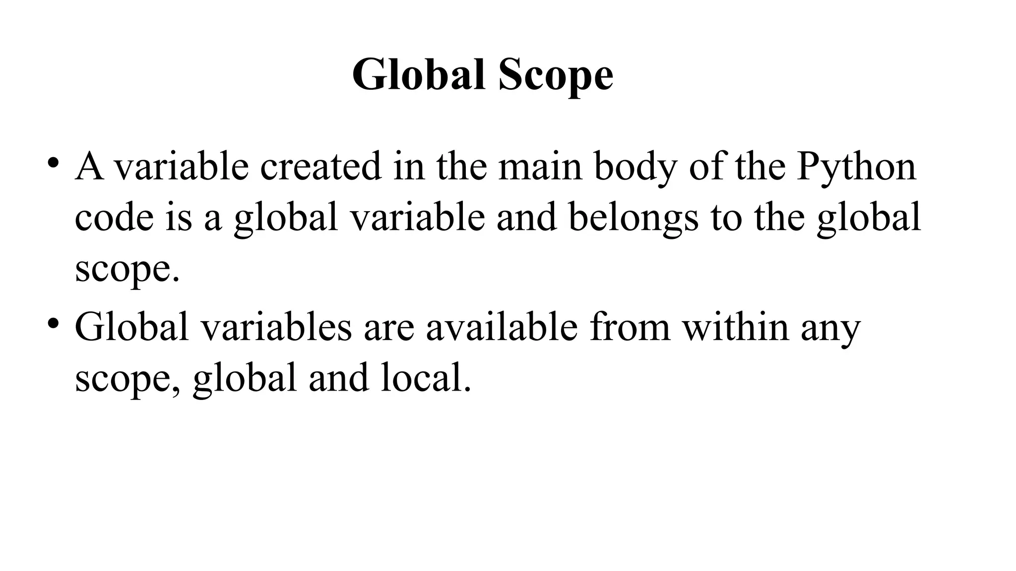 Global Scope
• A variable created in the main body of the Python
code is a global variable and belongs to the global
scope.
• Global variables are available from within any
scope, global and local.
 