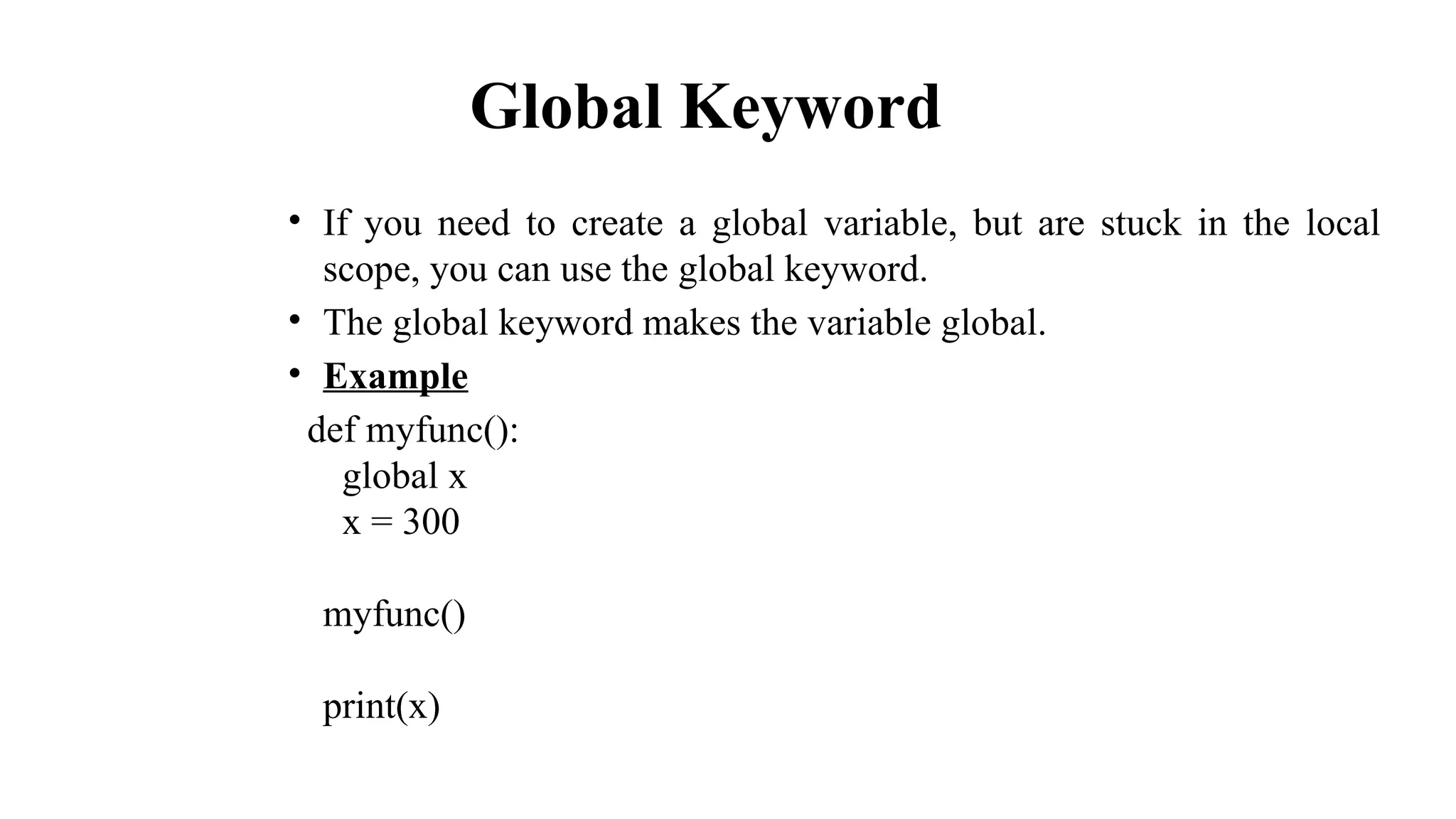 Global Keyword
• If you need to create a global variable, but are stuck in the local
scope, you can use the global keyword.
• The global keyword makes the variable global.
• Example
def myfunc():
global x
x = 300
myfunc()
print(x)
 