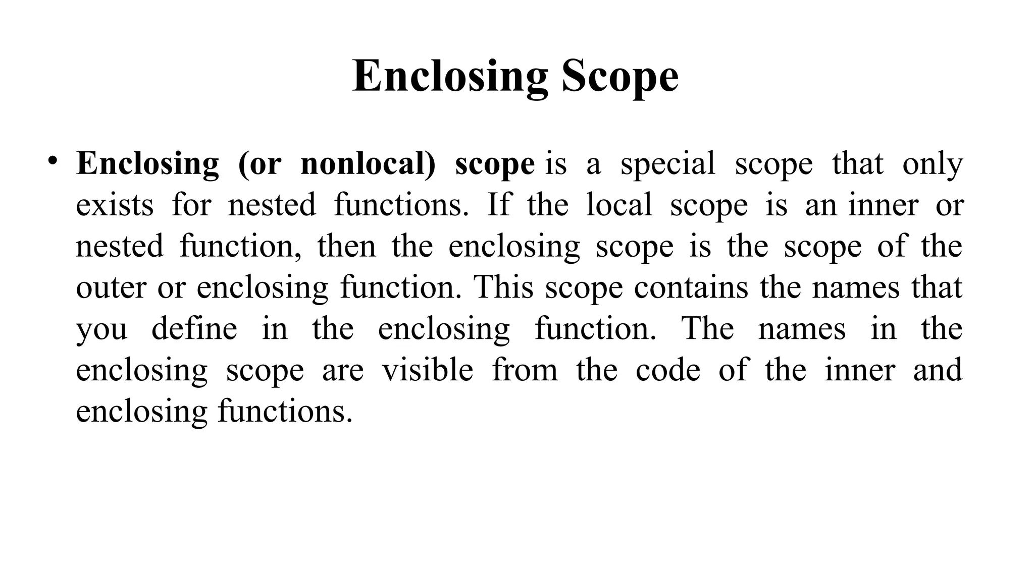 Enclosing Scope
• Enclosing (or nonlocal) scope is a special scope that only
exists for nested functions. If the local scope is an inner or
nested function, then the enclosing scope is the scope of the
outer or enclosing function. This scope contains the names that
you define in the enclosing function. The names in the
enclosing scope are visible from the code of the inner and
enclosing functions.
 