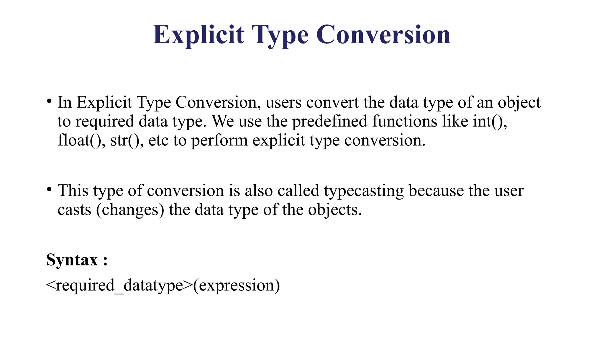 Explicit Type Conversion
• In Explicit Type Conversion, users convert the data type of an object
to required data type. We use the predefined functions like int(),
float(), str(), etc to perform explicit type conversion.
• This type of conversion is also called typecasting because the user
casts (changes) the data type of the objects.
Syntax :
<required_datatype>(expression)
 
